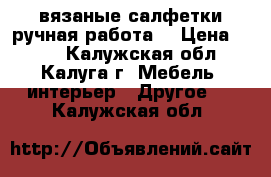 вязаные салфетки(ручная работа) › Цена ­ 300 - Калужская обл., Калуга г. Мебель, интерьер » Другое   . Калужская обл.